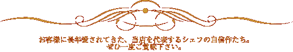 お客様に長年愛されてきた　当店を代表するシェフの自信作たち。ぜひ一度ご賞味下さい。